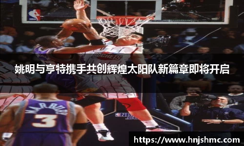 姚明与亨特携手共创辉煌太阳队新篇章即将开启