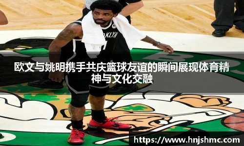 欧文与姚明携手共庆篮球友谊的瞬间展现体育精神与文化交融